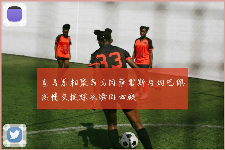皇马系相聚乌戈冈萨雷斯与姆巴佩热情交换球衣瞬间回顾