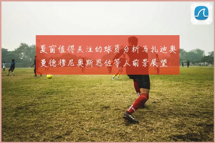 夏窗值得关注的球员分析马扎迪奥曼德穆尼奥斯恩佐等人前景展望