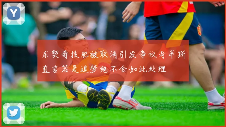 东契奇技犯被取消引发争议考辛斯直言若是追梦绝不会如此处理