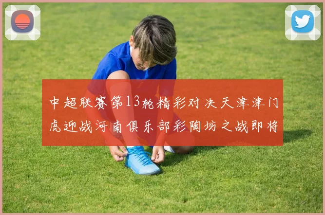 中超联赛第13轮精彩对决天津津门虎迎战河南俱乐部彩陶坊之战即将开启