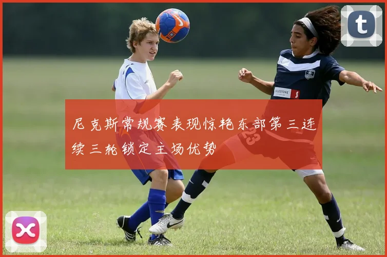 尼克斯常规赛表现惊艳东部第三连续三轮锁定主场优势