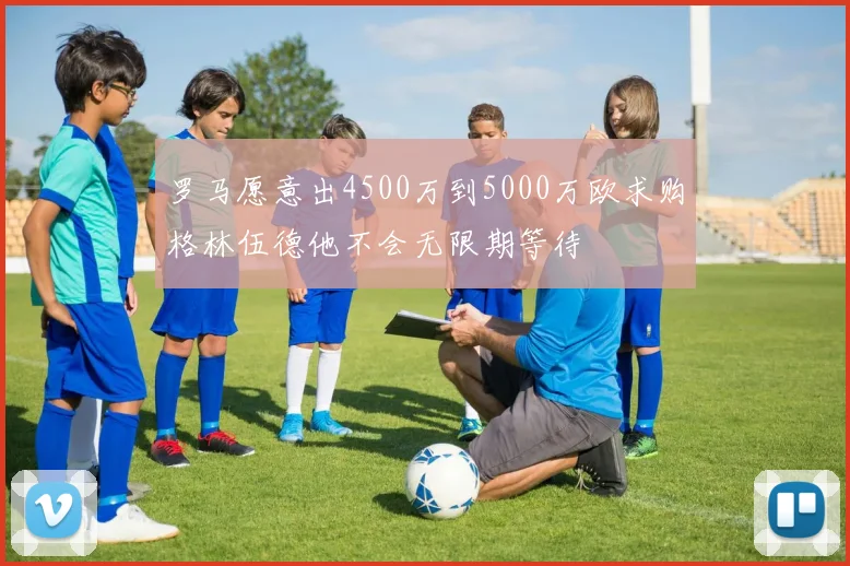 罗马愿意出4500万到5000万欧求购格林伍德他不会无限期等待