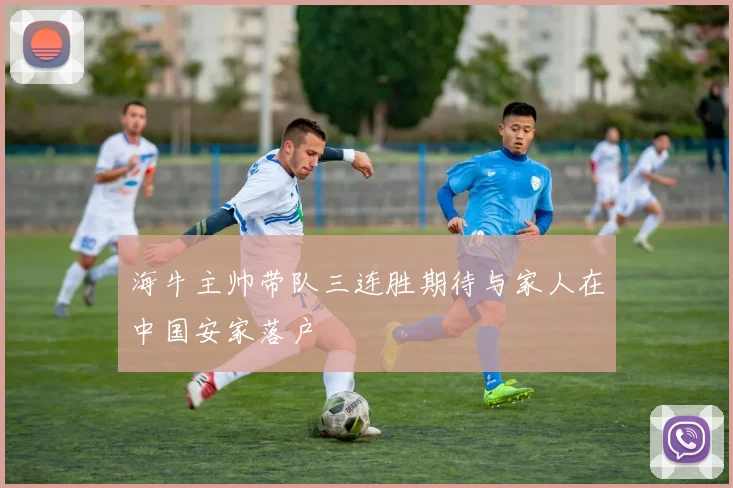 海牛主帅带队三连胜期待与家人在中国安家落户