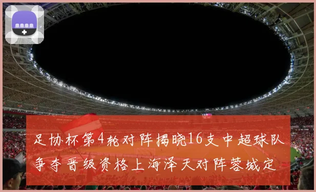 足协杯第4轮对阵揭晓16支中超球队争夺晋级资格上海泽天对阵蓉城定于6月20日19时30分