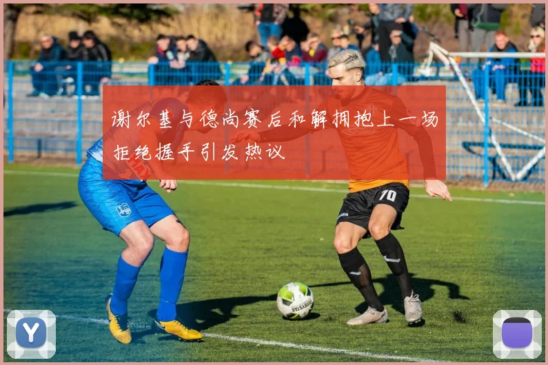 谢尔基与德尚赛后和解拥抱上一场拒绝握手引发热议