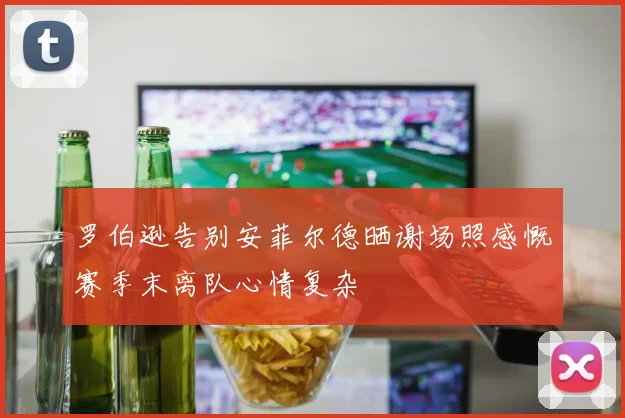 罗伯逊告别安菲尔德晒谢场照感慨赛季末离队心情复杂