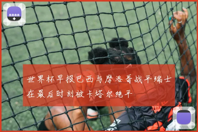 世界杯早报巴西与摩洛哥战平瑞士在最后时刻被卡塔尔绝平