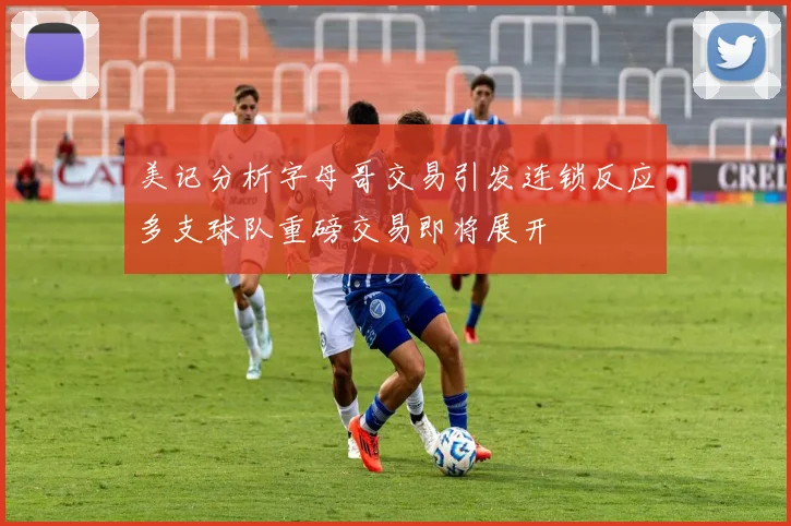 美记分析字母哥交易引发连锁反应多支球队重磅交易即将展开