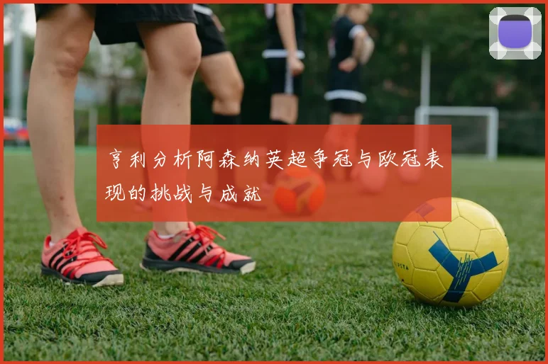 亨利分析阿森纳英超争冠与欧冠表现的挑战与成就