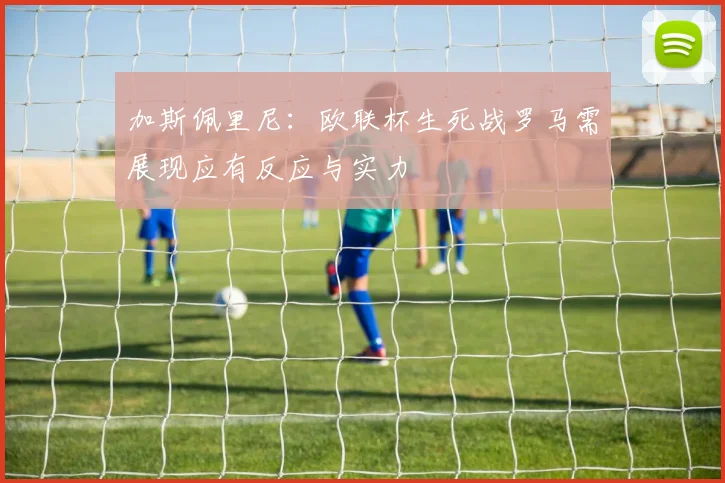 加斯佩里尼：欧联杯生死战罗马需展现应有反应与实力