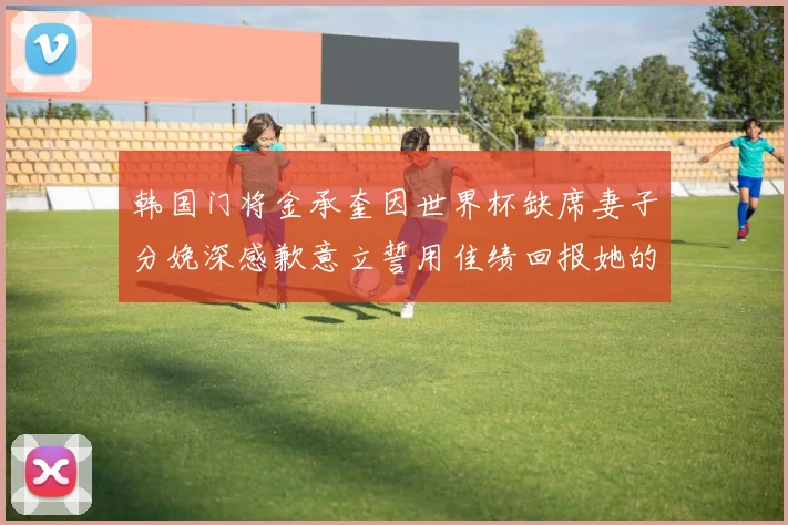 韩国门将金承奎因世界杯缺席妻子分娩深感歉意立誓用佳绩回报她的支持与爱