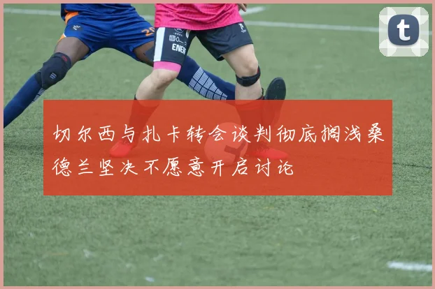 切尔西与扎卡转会谈判彻底搁浅桑德兰坚决不愿意开启讨论