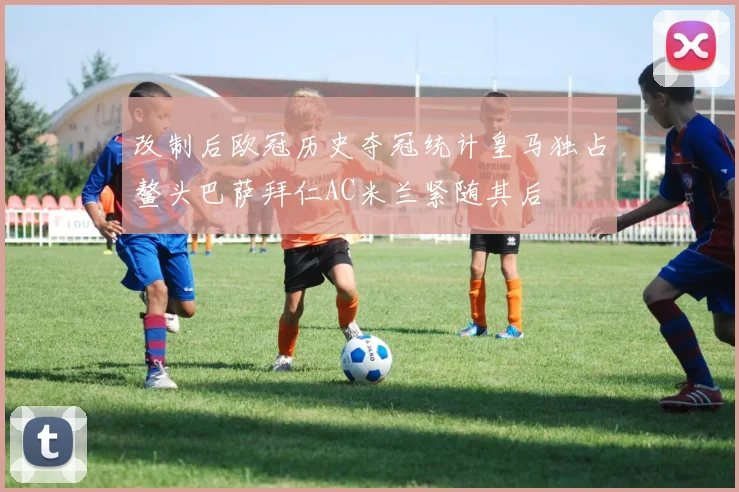 改制后欧冠历史夺冠统计皇马独占鳌头巴萨拜仁AC米兰紧随其后