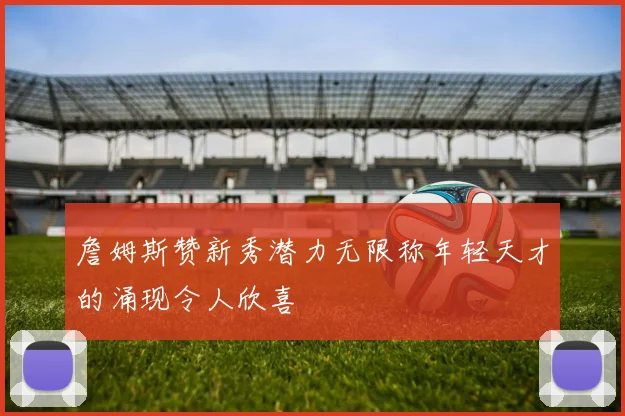 詹姆斯赞新秀潜力无限称年轻天才的涌现令人欣喜