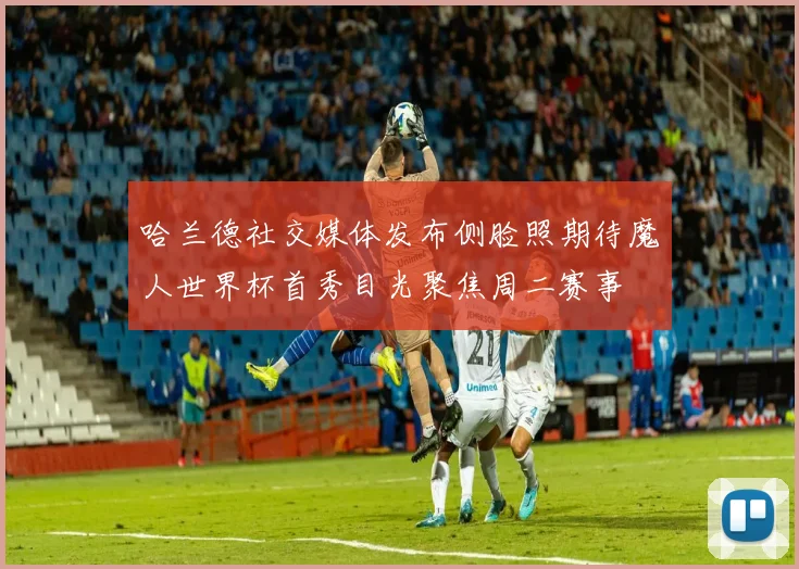 哈兰德社交媒体发布侧脸照期待魔人世界杯首秀目光聚焦周二赛事
