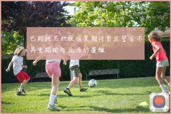 巴斯托尼积极恢复期待首发誓言不再重蹈输给北马的覆辙