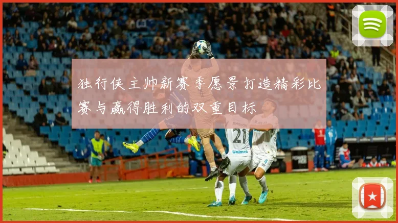 独行侠主帅新赛季愿景打造精彩比赛与赢得胜利的双重目标