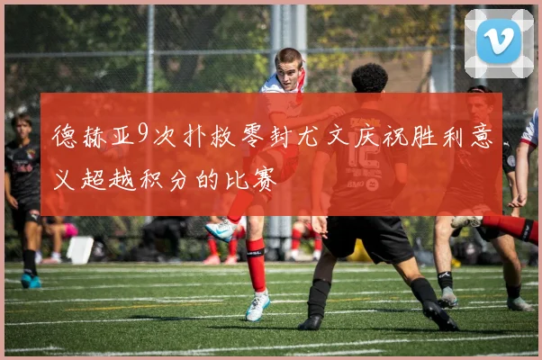 德赫亚9次扑救零封尤文庆祝胜利意义超越积分的比赛