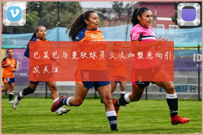 巴莱巴与曼联球员交流加盟意向引发关注