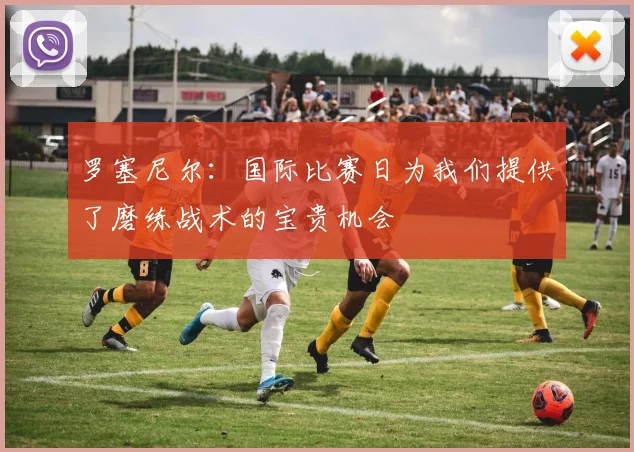 罗塞尼尔：国际比赛日为我们提供了磨练战术的宝贵机会