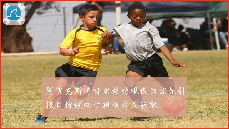 阿贾克斯将特尔施特根视为优先引援目标倾向于租借方式获取