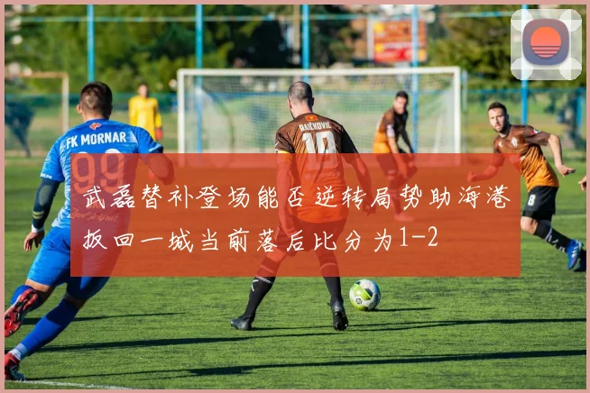 武磊替补登场能否逆转局势助海港扳回一城当前落后比分为1-2