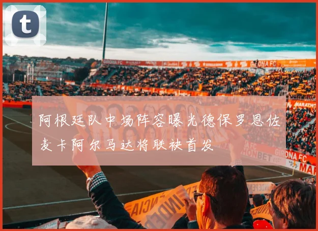 阿根廷队中场阵容曝光德保罗恩佐麦卡阿尔马达将联袂首发