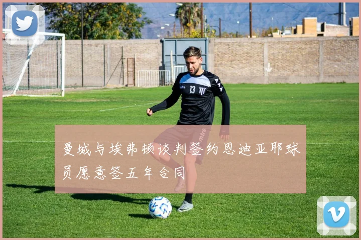 曼城与埃弗顿谈判签约恩迪亚耶球员愿意签五年合同